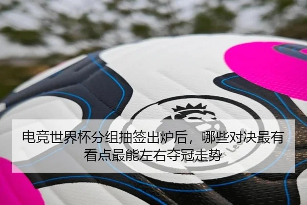 电竞世界杯分组抽签出炉后，哪些对决最有看点最能左右夺冠走势