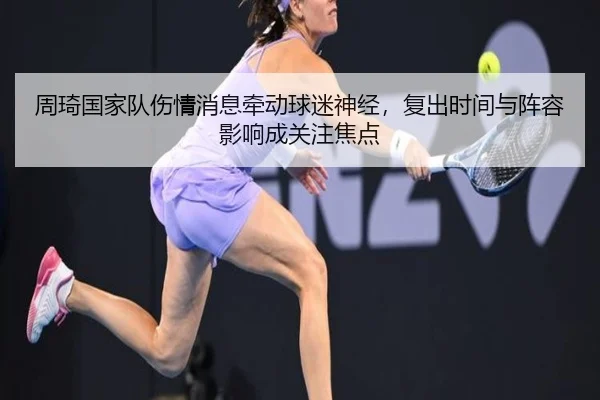周琦国家队伤情消息牵动球迷神经，复出时间与阵容影响成关注焦点