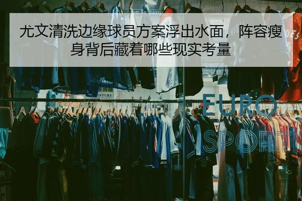 尤文清洗边缘球员方案浮出水面，阵容瘦身背后藏着哪些现实考量